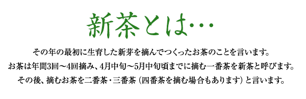 新茶とは…その年の最初に生育した新芽を摘んでつくったお茶のことを言います。お茶は年間3回〜4回摘み、4月中旬〜5月中旬頃までに摘む一番茶を新茶と呼びます。その後、摘むお茶を二番茶・三番茶（四番茶を摘む場合もあります）と言います。